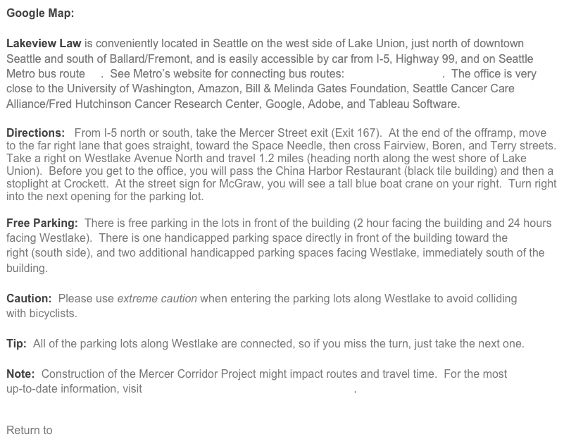 Google Map:  Map of Lakeview Law, PLLC

Lakeview Law is conveniently located in Seattle on the west side of Lake Union, just north of downtown Seattle and south of Ballard/Fremont, and is easily accessible by car from I-5, Highway 99, and on Seattle Metro bus route 40.  See Metro’s website for connecting bus routes:  Metro Plan a Trip.  The office is very close to the University of Washington, Amazon, Bill & Melinda Gates Foundation, Seattle Cancer Care Alliance/Fred Hutchinson Cancer Research Center, Google, Adobe, and Tableau Software.

Directions:   From I-5 north or south, take the Mercer Street exit (Exit 167).  At the end of the offramp, move to the far right lane that goes straight, toward the Space Needle, then cross Fairview, Boren, and Terry streets.  Take a right on Westlake Avenue North and travel 1.2 miles (heading north along the west shore of Lake Union).  Before you get to the office, you will pass the China Harbor Restaurant (black tile building) and then a stoplight at Crockett.  At the street sign for McGraw, you will see a tall blue boat crane on your right.  Turn right into the next opening for the parking lot.
  
Free Parking:  There is free parking in the lots in front of the building (2 hour facing the building and 24 hours facing Westlake).  There is one handicapped parking space directly in front of the building toward the
right (south side), and two additional handicapped parking spaces facing Westlake, immediately south of the building.

Caution:  Please use extreme caution when entering the parking lots along Westlake to avoid colliding 
with bicyclists.

Tip:  All of the parking lots along Westlake are connected, so if you miss the turn, just take the next one.

Note:  Construction of the Mercer Corridor Project might impact routes and travel time.  For the most 
up-to-date information, visit Seattle’s Department of Transportation.


Return to Home